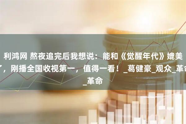 利鸿网 熬夜追完后我想说：能和《觉醒年代》媲美了，刚播全国收视第一，值得一看！_葛健豪_观众_革命