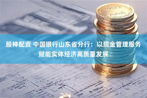 股神配资 中国银行山东省分行：以现金管理服务赋能实体经济高质量发展