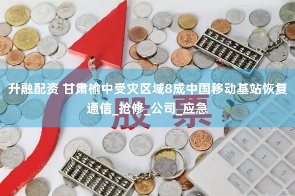 升融配资 甘肃榆中受灾区域8成中国移动基站恢复通信_抢修_公司_应急