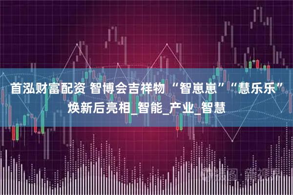 首泓财富配资 智博会吉祥物 “智崽崽”“慧乐乐”焕新后亮相_智能_产业_智慧