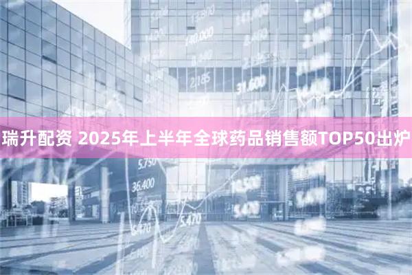 瑞升配资 2025年上半年全球药品销售额TOP50出炉