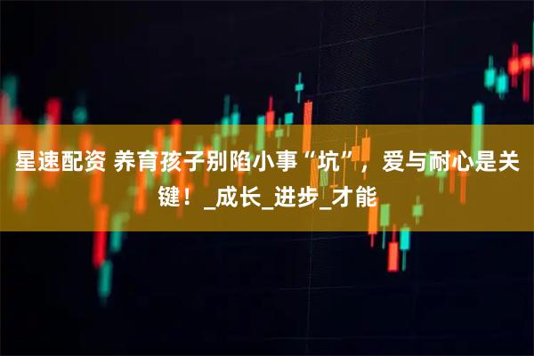 星速配资 养育孩子别陷小事“坑”，爱与耐心是关键！_成长_进步_才能