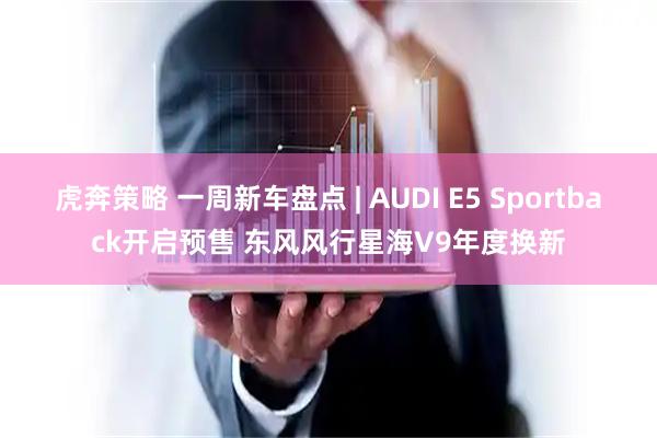 虎奔策略 一周新车盘点 | AUDI E5 Sportback开启预售 东风风行星海V9年度换新