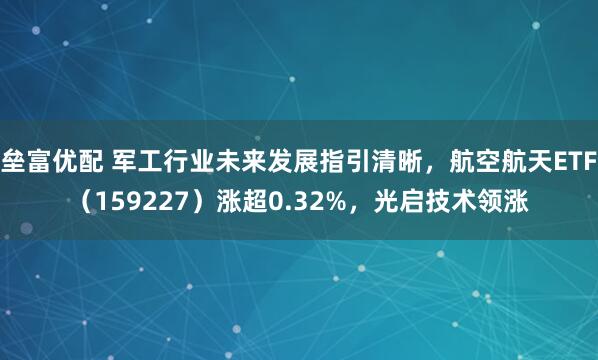 垒富优配 军工行业未来发展指引清晰，航空航天ETF（159227）涨超0.32%，光启技术领涨