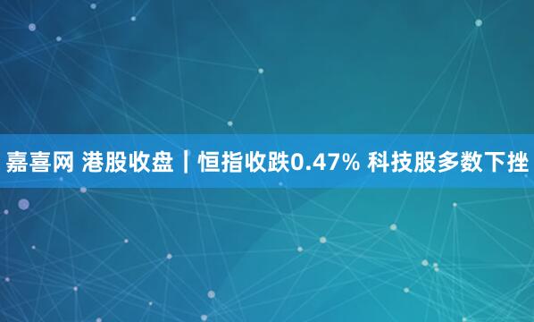 嘉喜网 港股收盘|恒指收跌0.47% 科技股多数下挫