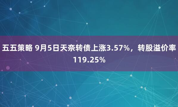 五五策略 9月5日天奈转债上涨3.57%，转股溢价率119.25%