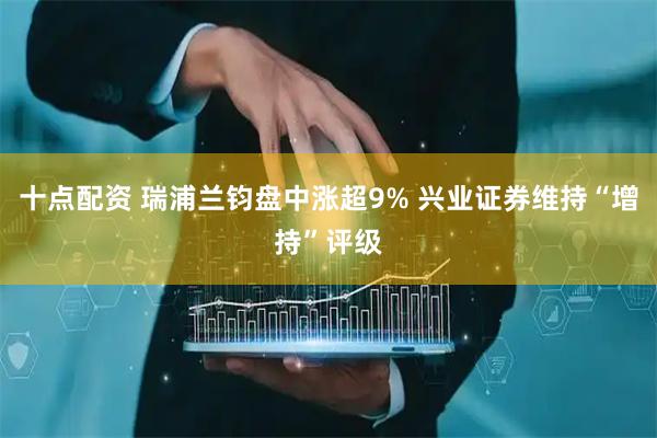 十点配资 瑞浦兰钧盘中涨超9% 兴业证券维持“增持”评级