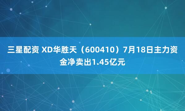 三星配资 XD华胜天（600410）7月18日主力资金净卖出1.45亿元