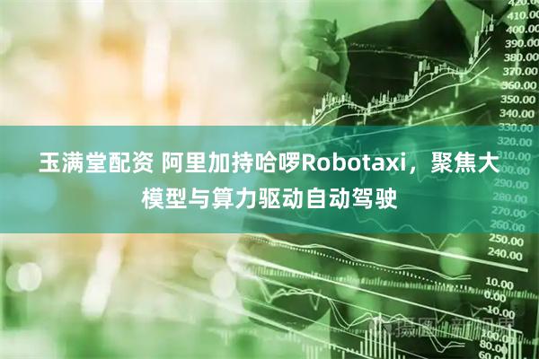 玉满堂配资 阿里加持哈啰Robotaxi，聚焦大模型与算力驱动自动驾驶