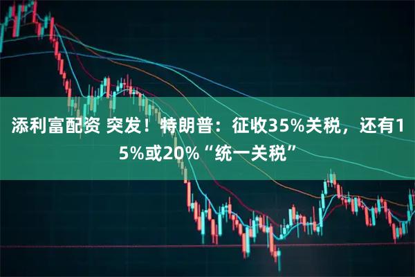添利富配资 突发！特朗普：征收35%关税，还有15%或20%“统一关税”