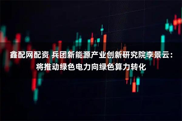 鑫配网配资 兵团新能源产业创新研究院李景云：将推动绿色电力向绿色算力转化
