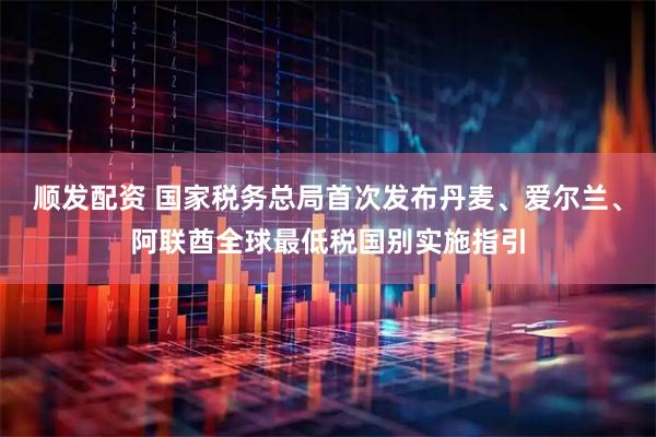 顺发配资 国家税务总局首次发布丹麦、爱尔兰、阿联酋全球最低税国别实施指引