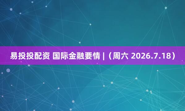 易投投配资 国际金融要情 |（周六 2026.7.18）
