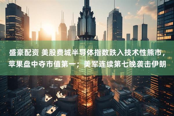 盛豪配资 美股费城半导体指数跌入技术性熊市，苹果盘中夺市值第一；美军连续第七晚袭击伊朗